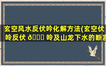 玄空风水反伏吟化解方法(玄空伏呤反伏 🐅 呤及山龙下水的断言)